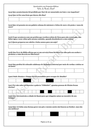 Questionário com Perguntas Bíblicas
Celso do Rozário Brasil
Página 31 de 45
(313) Que acontecimento foi proibido por Davi de ser anunciado em Gate e em Asquelom?
(314) Que rei fez uma festa que durou 180 dias?
(315) Que rei possuía em seu palácio colunas de mármore e leitos de ouro e de prata e vasos de
ouro?
(316) O que aconteceu com um profeta que recebeu ordem de Deus para não comer pão, não
beber água e nem voltar pelo mesmo caminho, quando desobedeceu a esta ordem?
(317) Quem preparou um cabrito e bolos asmos para um anjo?
(318) Que livro da Bíblia afirma que se um servo(a) fosse ferido(a) no olho pelo seu senhor e
perdesse a visão deveria ser liberto(a)?
(319) Que profeta foi colocado calabouço de Malquias (cisterna) por meio de cordas e atolou-se
na lama?
(320) Onde Jônatas e Aimaaz foram escondidos para escapar de Absalão?
(321) Por não saber pronunciar a palavra “Chibolete”, quantas pessoas de Efraim foram
mortas?
(322) Que rei construiu a cidade de Ramá para que ninguém saísse ao encontro do seu
inimigo?
(323) Que rei tinha uma doença grave nos pés e mesmo assim não buscou ao Senhor, mas sim
aos médicos?
 
