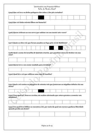 Questionário com Perguntas Bíblicas
Celso do Rozário Brasil
Página 32 de 45
(324) Que rei teve os dedos polegares das mãos e dos pés cortados?
(325) Que rei tinha setenta filhos em Samaria?
(326) Quem ordenou ao seu servo que subisse em um monte sete vezes?
(327) Quais os dois reis que foram assados no fogo pelo rei de Babilônia?
(328) Qual o nome do israelita de Quiriate-Jearim, que guardou a Arca do Senhor em sua
casa?
(329) Quem teve o seu nome mudado para Jerubaal?
(330) Qual foi o rei que edificou uma casa de marfim?
(331) Qual o rei cortou os polegares de setenta reis que juntavam as migalhas debaixo da sua
mesa?
(332) Para qual rei, Deus se revelou em sonhos alertando que estava prestes a cometer um
adultério?
(333) Em qual livro bíblico se encontra a lei, por meio da qual um escravo ganhava liberdade
quando perdia um dente?
 