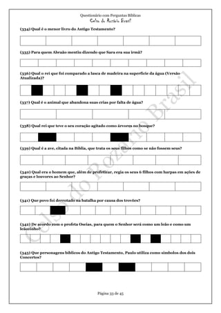 Questionário com Perguntas Bíblicas
Celso do Rozário Brasil
Página 33 de 45
(334) Qual é o menor livro do Antigo Testamento?
(335) Para quem Abraão mentiu dizendo que Sara era sua irmã?
(336) Qual o rei que foi comparado a lasca de madeira na superfície da água (Versão
Atualizada)?
(337) Qual é o animal que abandona suas crias por falta de água?
(338) Qual rei que teve o seu coração agitado como árvores no bosque?
(339) Qual é a ave, citada na Bíblia, que trata os seus filhos como se não fossem seus?
(340) Qual era o homem que, além de profetizar, regia os seus 6 filhos com harpas em ações de
graças e louvores ao Senhor?
(341) Que povo foi derrotado na batalha por causa dos trovões?
(342) De acordo com o profeta Oseias, para quem o Senhor será como um leão e como um
leãozinho?
(343) Que personagens bíblicos do Antigo Testamento, Paulo utiliza como símbolos dos dois
Concertos?
 