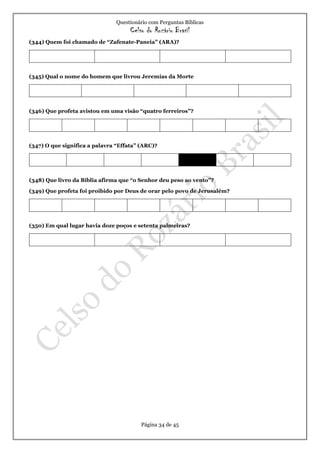 Questionário com Perguntas Bíblicas
Celso do Rozário Brasil
Página 34 de 45
(344) Quem foi chamado de “Zafenate-Paneia” (ARA)?
(345) Qual o nome do homem que livrou Jeremias da Morte
(346) Que profeta avistou em uma visão “quatro ferreiros”?
(347) O que significa a palavra “Effata” (ARC)?
(348) Que livro da Bíblia afirma que “o Senhor deu peso ao vento”?
(349) Que profeta foi proibido por Deus de orar pelo povo de Jerusalém?
(350) Em qual lugar havia doze poços e setenta palmeiras?
 