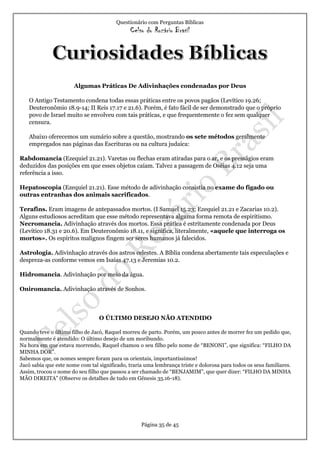 Questionário com Perguntas Bíblicas
Celso do Rozário Brasil
Página 35 de 45
Algumas Práticas De Adivinhações condenadas por Deus
O Antigo Testamento condena todas essas práticas entre os povos pagãos (Levítico 19.26;
Deuteronômio 18.9-14; II Reis 17.17 e 21.6). Porém, é fato fácil de ser demonstrado que o próprio
povo de Israel muito se envolveu com tais práticas, e que frequentemente o fez sem qualquer
censura.
Abaixo oferecemos um sumário sobre a questão, mostrando os sete métodos geralmente
empregados nas páginas das Escrituras ou na cultura judaica:
Rabdomancia (Ezequiel 21.21). Varetas ou flechas eram atiradas para o ar, e os presságios eram
deduzidos das posições em que esses objetos caíam. Talvez a passagem de Oséias 4.12 seja uma
referência a isso.
Hepatoscopia (Ezequiel 21.21). Esse método de adivinhação consistia no exame do fígado ou
outras entranhas dos animais sacrificados.
Terafins. Eram imagens de antepassados mortos. (I Samuel 15.23; Ezequiel 21.21 e Zacarias 10.2).
Alguns estudiosos acreditam que esse método representava alguma forma remota de espiritismo.
Necromancia. Adivinhação através dos mortos. Essa prática é estritamente condenada por Deus
(Levítico 18.31 e 20.6). Em Deuteronômio 18.11, e significa, literalmente, «aquele que interroga os
mortos». Os espíritos malignos fingem ser seres humanos já falecidos.
Astrologia. Adivinhação através dos astros celestes. A Bíblia condena abertamente tais especulações e
despreza-as conforme vemos em Isaías 47.13 e Jeremias 10.2.
Hidromancia. Adivinhação por meio da água.
Oniromancia. Adivinhação através de Sonhos.
O ÚLTIMO DESEJO NÃO ATENDIDO
Quando teve o último filho de Jacó, Raquel morreu de parto. Porém, um pouco antes de morrer fez um pedido que,
normalmente é atendido: O último desejo de um moribundo.
Na hora em que estava morrendo, Raquel chamou o seu filho pelo nome de “BENONI”, que significa: “FILHO DA
MINHA DOR”.
Sabemos que, os nomes sempre foram para os orientais, importantíssimos!
Jacó sabia que este nome com tal significado, traria uma lembrança triste e dolorosa para todos os seus familiares.
Assim, trocou o nome do seu filho que passou a ser chamado de “BENJAMIM”, que quer dizer: “FILHO DA MINHA
MÃO DIREITA” (Observe os detalhes de tudo em Gênesis 35.16-18).
 