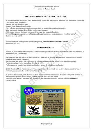 Questionário com Perguntas Bíblicas
Celso do Rozário Brasil
Página 36 de 45
PARA ONDE FORAM AS ÁGUAS DO DILÚVIO?
As águas do Dilúvio cobriram a Terra (Gênesis 7.19). Como elas evaporaram, poderiam cair novamente e inunda a
Terra outras vezes, pela lógica.
Mas por que não aconteceu isso?
Observe o que diz a Palavra de Deus:
“Tu a cobriste com o abismo, como com um vestido; as águas estavam sobre os montes.
À tua repreensão fugiram; à voz do teu trovão se apressaram.
Subiram aos montes, desceram aos vales, até ao lugar que para elas fundaste.
Termo lhes puseste, que não ultrapassarão, para que não tornem mais a cobrir a terra.”
(Salmos 104:6-9 - ARC)
“Estabeleceste um limite que não podem ultrapassar; jamais tornarão a cobrir a terra.”
(Salmo 104.9 – NVI)
TEMPOS DIFÍCEIS
No livro de juízes está escrito o seguinte: “E havia um moço de Belém de Judá, da tribo de Judá, que era levita, e
peregrinava ali.” (Juízes 17.7)
O texto acima descreve o grau de desorganização e apostasia no meio do povo de Israel naquele tempo, quando
cada fazia o que queria (Jz 21.25)
O texto citado nos mostra que o moço era da tribo de Judá e ao mesmo tempo levita. Isto é impossível.
Porque só podia ser levita quem fosse da tribo de LEVI.
Porém, alguns se prevaleciam das circunstâncias e faziam da religião um ganha pão:
“Então lhe disse Mica: Fica comigo, e sê-me por pai e sacerdote; e cada ano te darei dez moedas de prata, e
vestuário, e o sustento. E o levita entrou.” (Jz 17.10)
“E quando eles estavam junto da casa de Mica, reconheceram a voz do moço, do levita; e dirigindo-se para lá,
lhe disseram: Quem te trouxe aqui? Que fazes aqui? E que é que tens aqui?
E ele lhes disse: Assim e assim me tem feito Mica; pois me tem contratado, e eu lhe sirvo de sacerdote.”
(Juízes 18.3,4).
 