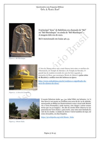 Questionário com Perguntas Bíblicas
Celso do Rozário Brasil
Página 37 de 45
Figura 1- Bel Marduque
Figura 2 - A Arca do Concerto
Figura 3 - Monte Nebo
O principal “deus” de Babilônia era chamado de “Bel”
ou “Bel-Merodaque” ou ainda de “Bel-Marduque” –
A imagem dele era de ouro.
Bel é mencionado em Isaías 46.1,3.
A Arca da Aliança talvez seja o mais famoso item entre os artefatos do
Tabernáculo, do Templo de Salomão e do Templo de Herodes. O
grande baú de madeira revestido de ouro foi feito segundo as
instruções de Deus, que encarregou Moisés de fabricá-lo pelas mãos
de Bezaleel, o artífice-mor dos hebreus na época.
http://www.redealeluia.com.br/conheca-o-significado-da-
arca-da-alianca-de-deus/
O monte Nebo(em árabe: ‫جبل‬‫نيبو‬ Jabal Nībū; em hebraico: ‫ר‬ַ‫ה‬‫בֹו‬ְ‫נ‬
Har Nevo) é um monte na Jordânia com cerca de 817 m de altitude,
mencionado na Bíblia (no Deuteronômio) como o local onde Moisés
viu a Terra Prometida e onde morreu, sem chegar a entrar nessas
terras que viu ao longe[1] . Do alto do monte Nebo observa-se um
panorama da Terra Santa e, para norte, uma vista mais limitada do
vale do rio Jordão. A cidade de Jericó é visível também do topo, tal
como Jerusalém, em dias límpidos.
https://pt.wikipedia.org/wiki/Monte_Nebo
 