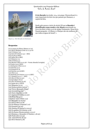 Questionário com Perguntas Bíblicas
Celso do Rozário Brasil
Página 38 de 45
Figura 4 - Rio Barada em Damasco
Respostas
(01) A esposa de Pilatos (Mateus 27.19)
(02) Maria Madalena (João 20.11,14-16)
(03) I Crônicas 7.25
(04) Zerá (II Crônicas 14.9 – ARA)
(05) Jó 38.32 (ARA)
(06) Salmo 68.4 (ARC)
(07) Números 11.5
(08) I Crônicas 5.5
(09) Micaías (I Reis 22.27,28 – Versão Almeida Corrigida)
(10) Isaías 24.20 (ARA)
(11) Zedequias (I Reis 22.11)
(12) Zacarias 14.21
(13) Ezequiel 8.7,8
(14) Zacarias 14.9 (ACRF)
(15) I Reis 13.9
(16) Reoboão (II Crônicas 11.5 e 11 (ARC)
(17) Ezequiel (12.3 e 7 – ARA)
(18) Afeca (II Reis 20.30)
(19) Apocalipse (18.21)
(20) Davi (II Samuel 20.26)
(21) Isaías 66.17 (NVI)
(22) Miqueias (3.12).
(23) Deuteronômio (20.19)
(24) Tércio (Romanos 16.22)
(25) Jeremias (49.22)
(26) Dario (Daniel 6.1 e 18)
(27) Araúna (I Crônicas 21.20)
(28) Miqueias (3.11)
(29) Duas vezes (I Reis 11.9)
(30) Jeremias (51.63,64)
(31) Zinri (I Reis 16.18)
(32) Os filisteus (I Samuel 7.10)
(33) Ezequiel (30.25)
(34) Jônatas [II Samuel 21.20,21]
(35) Os gaditas (II Crônicas 12.8)
(36) Os Emins (Deuteronômio 2.10,11)
(37) Himineu e Alexandre (I Timóteo 1.18-20)
(38) Paulo (Atos 20.33)
(39) Aná (Gênesis 36.24)
(40) Eli (I Samuel 4.18)
O rio Barada (em árabe: ‫;بردى‬ em grego: Chrysorrhoas) é o
mais importante de dois rios que passam por Damasco, a
capital da Síria.
Desde pelo menos o início do século XX que o Barada é
identificado como sendo o rio Abana mencionado no
Livro dos Reis (2 Reis 5,12) do Antigo Testamento. Nesse livro,
Naamã pergunta: «O Abana e o Pharpar não são melhores do
que todas as águas de Israel? ».
https://pt.wikipedia.org/wiki/Rio_Barada
 