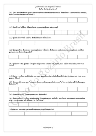 Questionário com Perguntas Bíblicas
Celso do Rozário Brasil
Página 3 de 45
(22) Que profeta falou que “Jerusalém se tornará em montões de ruínas, e o monte do templo,
numa colina coberta de mato”?
(23) Que livro bíblico fala sobre a conservação da natureza?
(24) Quem escreveu a carta de Paulo aos Romanos?
(25) Que profeta disse que o coração dos valentes de Edom seria como o coração da mulher
que está em dores de parto?
(26) Qual foi o rei que no seu palácio passou a noite em jejum, não ouviu música e perdeu o
sono?
(27) Quem recebeu a visita de um anjo quando estava debulhando trigo juntamente com seus
quatro filhos?
(28) Quem afirmou que “os sacerdotes ensinam por interesse” e “os profetas adivinham por
dinheiro”?
(29) Quantas vezes Deus apareceu a Salomão?
(30) Que profeta recebeu a ordem de Deus para que após ler um livro, amarrasse uma pedra
nele e em seguida atirá-lo no rio Eufrates?
(31) Que rei morreu queimado em seu próprio castelo?
 