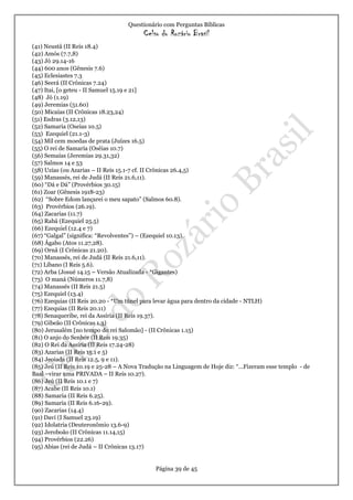Questionário com Perguntas Bíblicas
Celso do Rozário Brasil
Página 39 de 45
(41) Neustâ (II Reis 18.4)
(42) Amós (7.7,8)
(43) Jó 29.14-16
(44) 600 anos (Gênesis 7.6)
(45) Eclesiastes 7.3
(46) Seerá (II Crônicas 7.24)
(47) Itai, [o geteu - II Samuel 15.19 e 21]
(48) Jó (1.19)
(49) Jeremias (51.60)
(50) Micaías (II Crônicas 18.23,24)
(51) Esdras (3.12,13)
(52) Samaria (Oseias 10.5)
(53) Ezequiel (21.1-3)
(54) Mil cem moedas de prata (Juízes 16.5)
(55) O rei de Samaria (Oséias 10.7)
(56) Semaías (Jeremias 29.31,32)
(57) Salmos 14 e 53
(58) Uzias (ou Azarias – II Reis 15.1-7 cf. II Crônicas 26.4,5)
(59) Manassés, rei de Judá (II Reis 21.6,11).
(60) “Dá e Dá” (Provérbios 30.15)
(61) Zoar (Gênesis 1918-23)
(62) “Sobre Edom lançarei o meu sapato” (Salmos 60.8).
(63) Provérbios (26.19).
(64) Zacarias (11.7)
(65) Rabá (Ezequiel 25.5)
(66) Ezequiel (12.4 e 7)
(67) “Galgal” (significa: “Revolventes”) – (Ezequiel 10.13).
(68) Ágabo (Atos 11.27,28).
(69) Ornã (I Crônicas 21.20).
(70) Manassés, rei de Judá (II Reis 21.6,11).
(71) Líbano (I Reis 5.6).
(72) Arba (Josué 14.15 – Versão Atualizada - *Gigantes)
(73) O maná (Números 11.7,8)
(74) Manassés (II Reis 21.5)
(75) Ezequiel (13.4)
(76) Ezequias (II Reis 20.20 - *Um túnel para levar água para dentro da cidade - NTLH)
(77) Ezequias (II Reis 20.11)
(78) Senaqueribe, rei da Assíria (II Reis 19.37).
(79) Gibeão (II Crônicas 1.3)
(80) Jerusalém [no tempo do rei Salomão] - (II Crônicas 1.15)
(81) O anjo do Senhor (II Reis 19.35)
(82) O Rei da Assíria (II Reis 17.24-28)
(83) Azarias (II Reis 15.1 e 5)
(84) Jeoiada (II Reis 12.5, 9 e 11).
(85) Jeú (II Reis 10.19 e 25-28 – A Nova Tradução na Linguagem de Hoje diz: “...Fizeram esse templo - de
Baal –virar uma PRIVADA – II Reis 10.27).
(86) Jeú (II Reis 10.1 e 7)
(87) Acabe (II Reis 10.1)
(88) Samaria (II Reis 6.25).
(89) Samaria (II Reis 6.16-29).
(90) Zacarias (14.4)
(91) Davi (I Samuel 23.19)
(92) Idolatria (Deuteronômio 13.6-9)
(93) Jeroboão (II Crônicas 11.14,15)
(94) Provérbios (22.26)
(95) Abias (rei de Judá – II Crônicas 13.17)
 