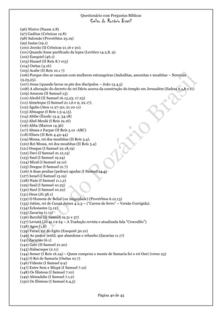 Questionário com Perguntas Bíblicas
Celso do Rozário Brasil
Página 40 de 45
(96) Nínive (Naum 2.8)
(97) Gaditas (Crônicas 12.8)
(98) Salomão (Provérbios 25.19)
(99) Isaías (19.1)
(100) Jeorão (II Crônicas 21.16 e 20).
(101) Quando fosse purificado da lepra (Levítico 14.2,8, 9).
(102) Ezequiel (46.1)
(103) Hazael (II Reis 8.7 e15)
(104) Oséias (4.16)
(105) Acabe (II Reis 10.1 7)
(106) Porque eles se casaram com mulheres estrangeiras (Asdoditas, amonitas e moabitas – Neemias
13.23,25).
(107) Jesus (quando lavou os pés dos discípulos – João 13.4,5)
(108) A alteração do decreto do rei Dário acerca da construção do templo em Jerusalém (Esdras 6.1,8 e 11)
(109) Amnom (II Samuel 13).
(110) Aitofel (II Samuel 16.15,23; 17.23)
(111) Aimeleque (I Samuel 21.1,6 e 9; 22.17).
(112) Ágabo (Atos 11.27-30; 21.10-11)
(113) Abisague (I Reis 1.3-4,15).
(114) Abibe (Êxodo 13.4; 34.18)
(115) Abel-Meolá (I Reis 19.16)
(116) Abba (Marcos 14.36)
(117) Abana e Farpar (II Reis 5.12 -ARC)
(118) Eliseu (II Reis 4.42-44)
(119) Messa, rei dos moabitas (II Reis 3.4).
(120) Rei Messa, rei dos moabitas (II Reis 3.4)
(121) Doegue (I Samuel 22.18,19)
(122) Davi (I Samuel 21.12,13)
(123) Saul (I Samuel 19.24)
(124) Mical (I Samuel 19.12)
(125) Doegue (I Samuel 21.7)
(126) A duas penhas (pedras) agudas (I Samuel 14.4)
(127) Israel (I Samuel 13.19)
(128) Naás (I Samuel 11.1,2)
(129) Saul (I Samuel 10.23)
(130) Saul (I Samuel 10.22)
(131) Deus (Jó 38.1)
(132) O Homem de Belial (ou iniquidade) (Provérbios 6.12,13)
(133) Jabim, rei de Canaã Juízes 4.2,3 – (“Carros de ferro” – Versão Corrigida).
(134) Eclesiastes (5.12)
(135) Zacarias (1.11)
(136) Barzilai (II Samuel 19.31 e 37)
(137) Leviatã (Jó 41.1 e 24 – A Tradução revista e atualizada fala “Crocodilo”)
(138) Ageu (1.6)
(139) Faraó, rei do Egito (Ezequiel 30.21)
(140) Ao pastor inútil, que abandona o rebanho (Zacarias 11.17)
(141) Zacarias (6.1)
(142) Gate (II Samuel 21.20)
(143) Habacuque (2.11)
(144) Semer (I Reis 16.24) – Quem comprou o monte de Samaria foi o rei Onri (verso 23)
(145) O Rei de Samaria (Oséias 10.7)
(146) Vidente (I Samuel 9.9)
(147) Entre Sem e Mizpá (I Samuel 7.12)
(148) Os filisteus (I Samuel 7.10)
(149) Abinadabe (I Samuel 7.1,2)
(150) Os filisteus (I Samuel 6.4,5)
 