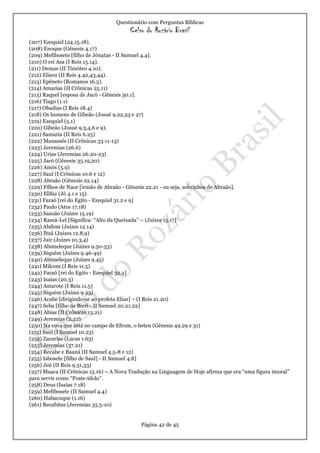 Questionário com Perguntas Bíblicas
Celso do Rozário Brasil
Página 42 de 45
(207) Ezequiel (24.15.18).
(208) Enoque (Gênesis 4.17)
(209) Mefibosete [filho de Jônatas - II Samuel 4.4].
(210) O rei Asa (I Reis 15.14).
(211) Demas (II Timóteo 4.10).
(212) Eliseu (II Reis 4.42,43,44).
(213) Epêneto (Romanos 16.5).
(214) Amazias (II Crônicas 25.11)
(215) Raquel [esposa de Jacó - Gênesis 30.1].
(216) Tiago (1.1)
(217) Obadias (I Reis 18.4)
(218) Os homens de Gibeão (Josué 9.22,23 e 27)
(219) Ezequiel (5.1)
(220) Gibeão (Josué 9.3,4,6 e 9).
(221) Samaria (II Reis 6.25)
(222) Manassés (II Crônicas 33.11-13)
(223) Jeremias (26.6)
(224) Urias (Jeremias 26.20-23)
(225) Jacó (Gênesis 35.19,20)
(226) Amós (5.9)
(227) Saul (I Crônicas 10.6 e 12)
(228) Abraão (Gênesis 22.14)
(229) Filhos de Naor [irmão de Abraão - Gênesis 22.21 - ou seja, sobrinhos de Abraão].
(230) Elifaz (Jó 4.1 e 15)
(231) Faraó [rei do Egito - Ezequiel 31.2 e 9]
(232) Paulo (Atos 17.18)
(233) Sansão (Juízes 15.19)
(234) Ramá-Leí [Significa: “Alto da Queixada” – (Juízes 15.17]
(235) Abdom (Juízes 12.14)
(236) Ibzã (Juízes 12.8,9)
(237) Jair (Juízes 10.3,4)
(238) Abimeleque (Juízes 9.50-53)
(239) Siquém (Juízes 9.46-49)
(240) Abimeleque (Juízes 9.45)
(241) Milcom (I Reis 11.5)
(242) Faraó [rei do Egito - Ezequiel 32.2]
(243) Isaías (20.3)
(244) Astarote (I Reis 11.5)
(245) Siquém (Juízes 9.23)
(246) Acabe [dirigindo-se ao profeta Elias] – (I Reis 21.20)
(247) Seba [filho de Bieri - II Samuel 20.21,22]
(248) Abias (II Crônicas 13.21)
(249) Jeremias (2.22)
(250) Na cova que está no campo de Efrom, o heteu (Gênesis 49.29 e 31)
(251) Saul (I Samuel 10.23)
(252) Zacarias (Lucas 1.63)
(253) Jeremias (37.21)
(254) Recabe e Baaná (II Samuel 4.5-8 e 12)
(255) Isbosete [filho de Saul] - II Samuel 4.8]
(256) Jeú (II Reis 9.31,33)
(257) Maaca (II Crônicas 15.16) – A Nova Tradução na Linguagem de Hoje afirma que era “uma figura imoral”
para servir como “Poste-ídolo”.
(258) Deus (Isaías 7.18)
(259) Mefibosete (II Samuel 4.4)
(260) Habacuque (1.16)
(261) Recabitas (Jeremias 35.5-10)
 