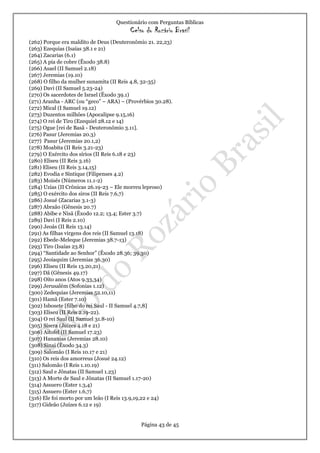 Questionário com Perguntas Bíblicas
Celso do Rozário Brasil
Página 43 de 45
(262) Porque era maldito de Deus (Deuteronômio 21. 22,23)
(263) Ezequias (Isaías 38.1 e 21)
(264) Zacarias (6.1)
(265) A pia de cobre (Êxodo 38.8)
(266) Asael (II Samuel 2.18)
(267) Jeremias (19.10)
(268) O filho da mulher sunamita (II Reis 4.8, 32-35)
(269) Davi (II Samuel 5.23-24)
(270) Os sacerdotes de Israel (Êxodo 39.1)
(271) Aranha - ARC (ou “geco” – ARA) – (Provérbios 30.28).
(272) Mical (I Samuel 19.12)
(273) Duzentos milhões (Apocalipse 9.15,16)
(274) O rei de Tiro (Ezequiel 28.12 e 14)
(275) Ogue [rei de Basã - Deuteronômio 3.11].
(276) Pasur (Jeremias 20.3)
(277) Pasur (Jeremias 20.1,2)
(278) Moabita (II Reis 3.21-23)
(279) O Exército dos sírios (II Reis 6.18 e 23)
(280) Eliseu (II Reis 3.16)
(281) Eliseu (II Reis 3.14,15)
(282) Evodia e Síntique (Filipenses 4.2)
(283) Moisés (Números 11.1-2)
(284) Uzias (II Crônicas 26.19-23 – Ele morreu leproso)
(285) O exército dos siros (II Reis 7.6,7)
(286) Josué (Zacarias 3.1-3)
(287) Abraão (Gênesis 20.7)
(288) Abibe e Nisã (Êxodo 12.2; 13.4; Ester 3.7)
(289) Davi (I Reis 2.10)
(290) Jeoás (II Reis 13.14)
(291) As filhas virgens dos reis (II Samuel 13.18)
(292) Ebede-Meleque (Jeremias 38.7-13)
(293) Tiro (Isaías 23.8)
(294) “Santidade ao Senhor” (Êxodo 28.36; 39.30)
(295) Jeoiaquim (Jeremias 36.30)
(296) Eliseu (II Reis 13.20,21)
(297) Dã (Gênesis 49.17)
(298) Oito anos (Atos 9.33,34)
(299) Jerusalém (Sofonias 1.12)
(300) Zedequias (Jeremias 52.10,11)
(301) Hamã (Ester 7.10)
(302) Isbosete [filho do rei Saul - II Samuel 4.7,8]
(303) Eliseu (II Reis 2.19-22).
(304) O rei Saul (II Samuel 31.8-10)
(305) Sísera (Juízes 4.18 e 21)
(306) Aitofel (II Samuel 17.23)
(307) Hananias (Jeremias 28.10)
(308) Sinai (Êxodo 34.3)
(309) Salomão (I Reis 10.17 e 21)
(310) Os reis dos amorreus (Josué 24.12)
(311) Salomão (I Reis 1.10.19)
(312) Saul e Jônatas (II Samuel 1.23)
(313) A Morte de Saul e Jônatas (II Samuel 1.17-20)
(314) Assuero (Ester 1.3,4)
(315) Assuero (Ester 1.6,7)
(316) Ele foi morto por um leão (I Reis 13.9,19,22 e 24)
(317) Gideão (Juízes 6.12 e 19)
 