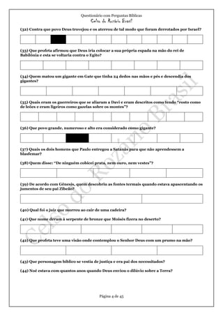Questionário com Perguntas Bíblicas
Celso do Rozário Brasil
Página 4 de 45
(32) Contra que povo Deus trovejou e os aterrou de tal modo que foram derrotados por Israel?
(33) Que profeta afirmou que Deus iria colocar a sua própria espada na mão do rei de
Babilônia e esta se voltaria contra o Egito?
(34) Quem matou um gigante em Gate que tinha 24 dedos nas mãos e pés e descendia dos
gigantes?
(35) Quais eram os guerreiros que se aliaram a Davi e eram descritos como tendo “rosto como
de leões e eram ligeiros como gazelas sobre os montes”?
(36) Que povo grande, numeroso e alto era considerado como gigante?
(37) Quais os dois homens que Paulo entregou a Satanás para que não aprendessem a
blasfemar?
(38) Quem disse: “De ninguém cobicei prata, nem ouro, nem vestes”?
(39) De acordo com Gênesis, quem descobriu as fontes termais quando estava apascentando os
jumentos de seu pai Zibeão?
(40) Qual foi o juiz que morreu ao cair de uma cadeira?
(41) Que nome deram à serpente de bronze que Moisés fizera no deserto?
(42) Que profeta teve uma visão onde contemplou o Senhor Deus com um prumo na mão?
(43) Que personagem bíblico se vestia de justiça e era pai dos necessitados?
(44) Noé estava com quantos anos quando Deus enviou o dilúvio sobre a Terra?
 