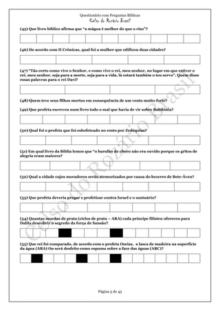 Questionário com Perguntas Bíblicas
Celso do Rozário Brasil
Página 5 de 45
(45) Que livro bíblico afirma que “a mágoa é melhor do que o riso”?
(46) De acordo com II Crônicas, qual foi a mulher que edificou duas cidades?
(47) “Tão certo como vive o Senhor, e como vive o rei, meu senhor, no lugar em que estiver o
rei, meu senhor, seja para a morte, seja para a vida, lá estará também o teu servo”. Quem disse
essas palavras para o rei Davi?
(48) Quem teve seus filhos mortos em consequência de um vento muito forte?
(49) Que profeta escreveu num livro todo o mal que havia de vir sobre Babilônia?
(50) Qual foi o profeta que foi esbofeteado no rosto por Zedequias?
(51) Em qual livro da Bíblia lemos que “o barulho de choro não era ouvido porque os gritos de
alegria eram maiores?
(52) Qual a cidade cujos moradores serão atemorizados por causa do bezerro de Bete-Áven?
(53) Que profeta deveria pregar e profetizar contra Israel e o santuário?
(54) Quantas moedas de prata (ciclos de prata – ARA) cada príncipe filisteu ofereceu para
Dalila descobrir o segredo da força de Sansão?
(55) Que rei foi comparado, de acordo com o profeta Oseias, a lasca de madeira na superfície
da água (ARA) Ou será desfeito como espuma sobre a face das águas (ARC)?
 