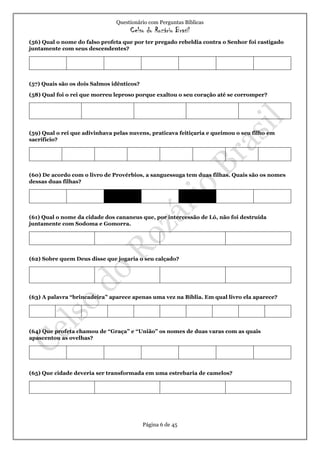 Questionário com Perguntas Bíblicas
Celso do Rozário Brasil
Página 6 de 45
(56) Qual o nome do falso profeta que por ter pregado rebeldia contra o Senhor foi castigado
juntamente com seus descendentes?
(57) Quais são os dois Salmos idênticos?
(58) Qual foi o rei que morreu leproso porque exaltou o seu coração até se corromper?
(59) Qual o rei que adivinhava pelas nuvens, praticava feitiçaria e queimou o seu filho em
sacrifício?
(60) De acordo com o livro de Provérbios, a sanguessuga tem duas filhas. Quais são os nomes
dessas duas filhas?
(61) Qual o nome da cidade dos cananeus que, por intercessão de Ló, não foi destruída
juntamente com Sodoma e Gomorra.
(62) Sobre quem Deus disse que jogaria o seu calçado?
(63) A palavra “brincadeira” aparece apenas uma vez na Bíblia. Em qual livro ela aparece?
(64) Que profeta chamou de “Graça” e “União” os nomes de duas varas com as quais
apascentou as ovelhas?
(65) Que cidade deveria ser transformada em uma estrebaria de camelos?
 