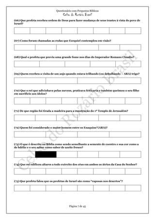 Questionário com Perguntas Bíblicas
Celso do Rozário Brasil
Página 7 de 45
(66) Que profeta recebeu ordem de Deus para fazer mudança de seus trastes à vista do povo de
Israel?
(67) Como foram chamadas as rodas que Ezequiel contemplou em visão?
(68) Qual o profeta que previu uma grande fome nos dias do Imperador Romano Cláudio?
(69) Quem recebeu a visita de um anjo quando estava trilhando (ou debulhando – ARA) trigo?
(70) Que o rei que adivinhava pelas nuvens, praticava feitiçaria e também queimou o seu filho
em sacrifício aos ídolos?
(71) De que região foi tirada a madeira para a construção do 1º Templo de Jerusalém?
(72) Quem foi considerado o maior homem entre os Enaquins*(ARA)?
(73) O que é descrito na Bíblia como sendo semelhante a semente de coentro e sua cor como a
de bdélio e o seu sabor como sabor de azeite fresco?
(74) Que rei edificou altares a todo exército dos céus em ambos os átrios da Casa do Senhor?
(75) Que profeta falou que os profetas de Israel são como “raposas nos desertos”?
 