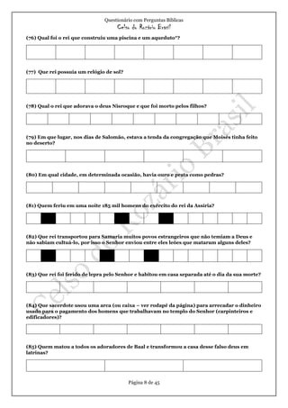 Questionário com Perguntas Bíblicas
Celso do Rozário Brasil
Página 8 de 45
(76) Qual foi o rei que construiu uma piscina e um aqueduto*?
(77) Que rei possuía um relógio de sol?
(78) Qual o rei que adorava o deus Nisroque e que foi morto pelos filhos?
(79) Em que lugar, nos dias de Salomão, estava a tenda da congregação que Moisés tinha feito
no deserto?
(80) Em qual cidade, em determinada ocasião, havia ouro e prata como pedras?
(81) Quem feriu em uma noite 185 mil homens do exército do rei da Assíria?
(82) Que rei transportou para Samaria muitos povos estrangeiros que não temiam a Deus e
não sabiam cultuá-lo, por isso o Senhor enviou entre eles leões que mataram alguns deles?
(83) Que rei foi ferido de lepra pelo Senhor e habitou em casa separada até o dia da sua morte?
(84) Que sacerdote usou uma arca (ou caixa – ver rodapé da página) para arrecadar o dinheiro
usado para o pagamento dos homens que trabalhavam no templo do Senhor (carpinteiros e
edificadores)?
(85) Quem matou a todos os adoradores de Baal e transformou a casa desse falso deus em
latrinas?
 