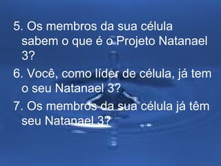 5. Os membros da sua célula 
sabem o que é o Projeto Natanael 
3? 
6. Você, como líder de célula, já tem 
o seu Natanael 3? 
7. Os membros da sua célula já têm 
seu Natanael 3? 
 