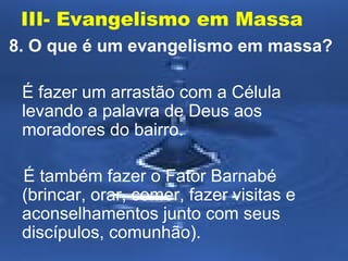 III- Evangelismo em Massa 
8. O que é um evangelismo em massa? 
É fazer um arrastão com a Célula 
levando a palavra de Deus aos 
moradores do bairro. 
É também fazer o Fator Barnabé 
(brincar, orar, comer, fazer visitas e 
aconselhamentos junto com seus 
discípulos, comunhão). 
 