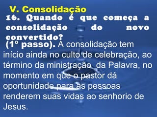V. Consolidação 
16. Quando é que começa a 
consolidação do novo 
convertido? 
(1º passo). A consolidação tem 
início ainda no culto de celebração, ao 
término da ministração da Palavra, no 
momento em que o pastor dá 
oportunidade para as pessoas 
renderem suas vidas ao senhorio de 
Jesus. 
 