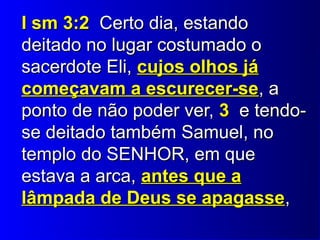 II ssmm 33::22 CCeerrttoo ddiiaa,, eessttaannddoo 
ddeeiittaaddoo nnoo lluuggaarr ccoossttuummaaddoo oo 
ssaacceerrddoottee EEllii,, ccuujjooss oollhhooss jjáá 
ccoommeeççaavvaamm aa eessccuurreecceerr--ssee,, aa 
ppoonnttoo ddee nnããoo ppooddeerr vveerr,, 33 ee tteennddoo-- 
ssee ddeeiittaaddoo ttaammbbéémm SSaammuueell,, nnoo 
tteemmpplloo ddoo SSEENNHHOORR,, eemm qquuee 
eessttaavvaa aa aarrccaa,, aanntteess qquuee aa 
llââmmppaaddaa ddee DDeeuuss ssee aappaaggaassssee,, 
 