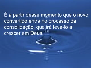 É a partir desse momento que o novo 
convertido entra no processo da 
consolidação, que irá levá-lo a 
crescer em Deus. 
 