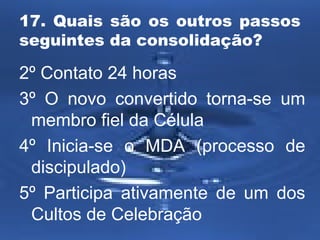 17. Quais são os outros passos 
seguintes da consolidação? 
2º Contato 24 horas 
3º O novo convertido torna-se um 
membro fiel da Célula 
4º Inicia-se o MDA (processo de 
discipulado) 
5º Participa ativamente de um dos 
Cultos de Celebração 
 