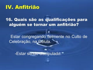 IV. Anfitrião 
16. Quais são as qualificações para 
alguém se tornar um anfitrião? 
Estar congregando fielmente no Culto de 
Celebração, na Célula. 
-Estar sendo discipulado. 
 