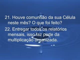 21. Houve comunhão da sua Célula 
neste mês? O que foi feito? 
22. Entregar todos os relatórios 
mensais, isso faz parte da 
multiplicação organizada. 
