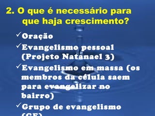 2. O que é necessário para 
que haja crescimento? 
Oração 
Evangelismo pessoal 
(Projeto Natanael 3) 
Evangelismo em massa (os 
membros da célula saem 
para evangelizar no 
bairro) 
Grupo de evangelismo 
(GE) 
 