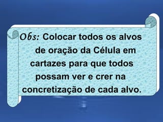 Obs: Colocar todos os alvos
Obs: Colocar todos os alvos
de oração da Célula em
de oração da Célula em
cartazes para que todos
cartazes para que todos
possam ver e crer na
possam ver e crer na
concretização de cada alvo.
concretização de cada alvo.

 