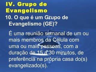 IV. Grupo de
Evangelismo
10. O que é um Grupo de
Evangelismo (GE)?
É uma reunião semanal de um ou
mais membros da Célula com
uma ou mais pessoas, com a
duração de 15 a 30 minutos, de
preferência na própria casa do(s)
evangelizado(s).

 