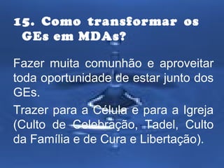 15. Como transformar os
GEs em MDAs?
Fazer muita comunhão e aproveitar
toda oportunidade de estar junto dos
GEs.
Trazer para a Célula e para a Igreja
(Culto de Celebração, Tadel, Culto
da Família e de Cura e Libertação).

 