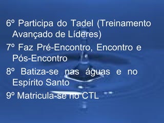 6º Participa do Tadel (Treinamento
Avançado de Líderes)
7º Faz Pré-Encontro, Encontro e
Pós-Encontro
8º Batiza-se nas águas e no
Espírito Santo
9º Matricula-se no CTL

 