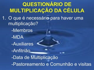 QUESTIONÁRIO DE
MULTIPLICAÇÃO DA CÉLULA
1. O que é necessário para haver uma
multiplicação?
-Membros
-MDA
-Auxiliares
-Anfitrião
-Data de Multiplicação
-Pastoreamento e Comunhão e visitas

 
