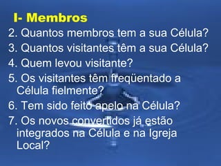 I- Membros
2. Quantos membros tem a sua Célula?
3. Quantos visitantes têm a sua Célula?
4. Quem levou visitante?
5. Os visitantes têm freqüentado a
Célula fielmente?
6. Tem sido feito apelo na Célula?
7. Os novos convertidos já estão
integrados na Célula e na Igreja
Local?

 