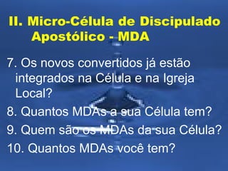 II. Micro-Célula de Discipulado
Apostólico - MDA
7. Os novos convertidos já estão
integrados na Célula e na Igreja
Local?
8. Quantos MDAs a sua Célula tem?
9. Quem são os MDAs da sua Célula?
10. Quantos MDAs você tem?

 