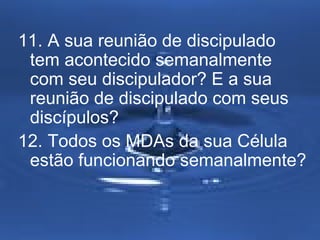 11. A sua reunião de discipulado
tem acontecido semanalmente
com seu discipulador? E a sua
reunião de discipulado com seus
discípulos?
12. Todos os MDAs da sua Célula
estão funcionando semanalmente?

 