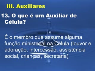III. Auxiliares
13. O que é um Auxiliar de
Célula?
É o membro que assume alguma
função ministerial na Célula (louvor e
adoração, intercessão, assistência
social, crianças, secretaria)

 