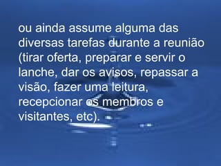ou ainda assume alguma das
diversas tarefas durante a reunião
(tirar oferta, preparar e servir o
lanche, dar os avisos, repassar a
visão, fazer uma leitura,
recepcionar os membros e
visitantes, etc).

 