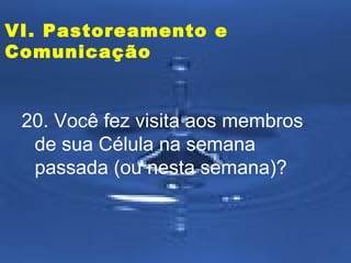 VI. Pastoreamento e
Comunicação

20. Você fez visita aos membros
de sua Célula na semana
passada (ou nesta semana)?

 