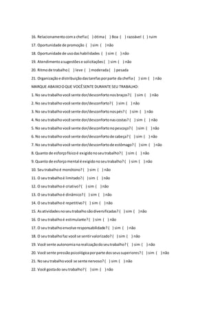 16. Relacionamentocoma chefia( ) ótima( ) Boa ( ) razoável ( ) ruim
17. Oportunidade de promoção ( ) sim ( ) não
18. Oportunidade de usodashabilidades ( ) sim ( ) não
19. Atendimentoasugestõese solicitações ( ) sim ( ) não
20. Ritmode trabalho ( ) leve ( ) moderada( ) pesada
21. Organizaçãoe distribuiçãodastarefasporparte da chefia ( ) sim ( ) não
MARQUE ABAIXOOQUE VOCÊSENTE DURANTE SEU TRABALHO:
1. No seutrabalhovocê sente dor/desconfortonosbraços?( ) sim ( ) não
2. No seutrabalhovocê sente dor/desconforto?( ) sim ( ) não
3. No seutrabalhovocê sente dor/desconfortonospés? ( ) sim ( ) não
4. No seutrabalhovocê sente dor/desconfortonascostas? ( ) sim ( ) não
5. No seutrabalho você sente dor/desconfortonopescoço? ( ) sim ( ) não
6. No seutrabalhovocê sente dor/desconfortode cabeça? ( ) sim ( ) não
7. No seutrabalhovocê sente dor/desconfortode estômago? ( ) sim ( ) não
8. Quanto de esforçofísicoé exigidonoseutrabalho? ( ) sim ( ) não
9. Quanto de esforçomental é exigidonoseutrabalho? ( ) sim ( ) não
10. Seutrabalhoé monótono? ( ) sim ( ) não
11. O seutrabalhoé limitado? ( ) sim ( ) não
12. O seutrabalhoé criativo?( ) sim ( ) não
13. O seutrabalhoé dinâmico? ( ) sim ( ) não
14. O seutrabalhoé repetitivo? ( ) sim ( ) não
15. Asatividadesnoseutrabalhosãodiversificadas? ( ) sim ( ) não
16. O seutrabalhoé estimulante? ( ) sim ( ) não
17. O seutrabalhoenvolve responsabilidade? ( ) sim ( ) não
18. O seutrabalhofaz você se sentirvalorizado? ( ) sim ( ) não
19. Você sente autonomianarealizaçãodoseutrabalho? ( ) sim ( ) não
20. Você sente pressãopsicológicaporparte dosseussuperiores? ( ) sim ( ) não
21. Noseutrabalhovocê se sente nervoso? ( ) sim ( ) não
22. Você gostado seutrabalho? ( ) sim ( ) não
 