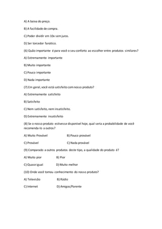 A) A baixa do preço.
B) A facilidade de compra.
C) Poder dividir em 10x semjuros.
D) Ser torcedor fanático.
(6) Quão importante é para você o seu conforto ao escolher entre produtos similares?
A) Extremamente importante
B) Muito importante
C) Pouco importante
D) Nada importante
(7) Em geral, você está satisfeito comnosso produto?
A) Extremamente satisfeito
B) Satisfeito
C) Nem satisfeito, nem insatisfeito.
D) Extremamente insatisfeito
(8) Se o nosso produto estivesse disponível hoje, qual seria a probabilidade de você
recomenda-lo a outros?
A) Muito Provável B) Pouco provável
C) Provável C) Nada provável
(9) Comparado a outros produtos deste tipo, a qualidade do produto é?
A) Muito pior B) Pior
C) Quase igual D) Muito melhor
(10) Onde você tomou conhecimento do nosso produto?
A) Televisão B) Rádio
C) Internet D) Amigos/Parente
 