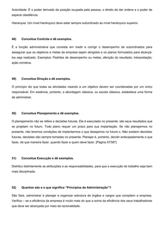 Autoridade: É o poder derivado da posição ocupada pela pessoa, o direito de dar ordens e o poder de
esperar obediência.
Hierarquia: Um nível hierárquico deve estar sempre subordinado ao nível hierárquico superior.
48) Conceitue Controle e dê exemplos.
É a função administrativa que consiste em medir e corrigir o desempenho de subordinados para
assegurar que os objetivos e metas da empresa sejam atingidos e os planos formulados para alcançá-
los seja realizado. Exemplos: Padrões de desempenho ou metas; aferição do resultado; interpretação;
ação corretiva.
49) Conceitue Direção e dê exemplos.
O princípio diz que todas as atividades visando a um objetivo devem ser coordenadas por um único
responsável. Em essência, portanto, a abordagem clássica, ou escola clássica, estabelece uma forma
de administrar.
50) Conceitue Planejamento e dê exemplos.
O planejamento não se refere a decisões futuras. Ele é executado no presente: são seus resultados que
se projetam no futuro. Todo plano requer um prazo para sua implantação. Se não planejarmos no
presente, não teremos condições de implantarmos o que desejamos no future o. Não existem decisões
futuras, decisões são sempre tomadas no presente. Planejar é, portanto, decidir antecipadamente o que
fazer, de que maneira fazer, quando fazer e quem deve fazer. [Página 57/58*]
51) Conceitue Execução e dê exemplos.
Distribui distintamente as atribuições e as responsabilidades, para que a execução do trabalho seja bem
mais disciplinada.
52) Quantos são e o que significa “Princípios de Administração”?
São Seis, administrar é planejar e organizar estrutura de órgãos e cargos que compõem a empresa.
Verifica – se a eficiência da empresa é muito mais do que a soma da eficiência dos seus trabalhadores
que deve ser alcançada por meio da racionalidade.
 