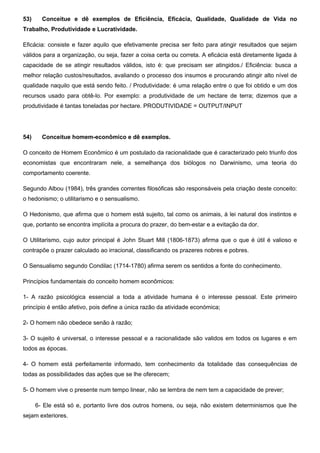 53) Conceitue e dê exemplos de Eficiência, Eficácia, Qualidade, Qualidade de Vida no
Trabalho, Produtividade e Lucratividade.
Eficácia: consiste e fazer aquilo que efetivamente precisa ser feito para atingir resultados que sejam
válidos para a organização, ou seja, fazer a coisa certa ou correta. A eficácia está diretamente ligada à
capacidade de se atingir resultados válidos, isto é: que precisam ser atingidos./ Eficiência: busca a
melhor relação custos/resultados, avaliando o processo dos insumos e procurando atingir alto nível de
qualidade naquilo que está sendo feito. / Produtividade: é uma relação entre o que foi obtido e um dos
recursos usado para obtê-lo. Por exemplo: a produtividade de um hectare de terra; dizemos que a
produtividade é tantas toneladas por hectare. PRODUTIVIDADE = OUTPUT/INPUT
54) Conceitue homem-econômico e dê exemplos.
O conceito de Homem Econômico é um postulado da racionalidade que é caracterizado pelo triunfo dos
economistas que encontraram nele, a semelhança dos biólogos no Darwinismo, uma teoria do
comportamento coerente.
Segundo Albou (1984), três grandes correntes filosóficas são responsáveis pela criação deste conceito:
o hedonismo; o utilitarismo e o sensualismo.
O Hedonismo, que afirma que o homem está sujeito, tal como os animais, à lei natural dos instintos e
que, portanto se encontra implícita a procura do prazer, do bem-estar e a evitação da dor.
O Utilitarismo, cujo autor principal é John Stuart Mill (1806-1873) afirma que o que é útil é valioso e
contrapõe o prazer calculado ao irracional, classificando os prazeres nobres e pobres.
O Sensualismo segundo Condilac (1714-1780) afirma serem os sentidos a fonte do conhecimento.
Princípios fundamentais do conceito homem econômicos:
1- A razão psicológica essencial a toda a atividade humana é o interesse pessoal. Este primeiro
princípio é então afetivo, pois define a única razão da atividade económica;
2- O homem não obedece senão à razão;
3- O sujeito é universal, o interesse pessoal e a racionalidade são validos em todos os lugares e em
todos as épocas.
4- O homem está perfeitamente informado, tem conhecimento da totalidade das consequências de
todas as possibilidades das ações que se lhe oferecem;
5- O homem vive o presente num tempo linear, não se lembra de nem tem a capacidade de prever;
6- Ele está só e, portanto livre dos outros homens, ou seja, não existem determinismos que lhe
sejam exteriores.
 