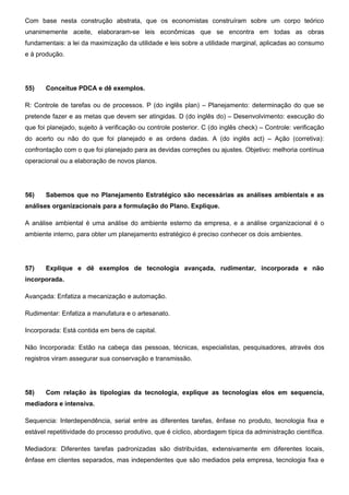 Com base nesta construção abstrata, que os economistas construíram sobre um corpo teórico
unanimemente aceite, elaboraram-se leis econômicas que se encontra em todas as obras
fundamentais: a lei da maximização da utilidade e leis sobre a utilidade marginal, aplicadas ao consumo
e à produção.
55) Conceitue PDCA e dê exemplos.
R: Controle de tarefas ou de processos. P (do inglês plan) – Planejamento: determinação do que se
pretende fazer e as metas que devem ser atingidas. D (do inglês do) – Desenvolvimento: execução do
que foi planejado, sujeito à verificação ou controle posterior. C (do inglês check) – Controle: verificação
do acerto ou não do que foi planejado e as ordens dadas. A (do inglês act) – Ação (corretiva):
confrontação com o que foi planejado para as devidas correções ou ajustes. Objetivo: melhoria contínua
operacional ou a elaboração de novos planos.
56) Sabemos que no Planejamento Estratégico são necessárias as análises ambientais e as
análises organizacionais para a formulação do Plano. Explique.
A análise ambiental é uma análise do ambiente esterno da empresa, e a análise organizacional é o
ambiente interno, para obter um planejamento estratégico é preciso conhecer os dois ambientes.
57) Explique e dê exemplos de tecnologia avançada, rudimentar, incorporada e não
incorporada.
Avançada: Enfatiza a mecanização e automação.
Rudimentar: Enfatiza a manufatura e o artesanato.
Incorporada: Está contida em bens de capital.
Não Incorporada: Estão na cabeça das pessoas, técnicas, especialistas, pesquisadores, através dos
registros viram assegurar sua conservação e transmissão.
58) Com relação às tipologias da tecnologia, explique as tecnologias elos em sequencia,
mediadora e intensiva.
Sequencia: Interdependência, serial entre as diferentes tarefas, ênfase no produto, tecnologia fixa e
estável repetitividade do processo produtivo, que é cíclico, abordagem típica da administração científica.
Mediadora: Diferentes tarefas padronizadas são distribuídas, extensivamente em diferentes locais,
ênfase em clientes separados, mas independentes que são mediados pela empresa, tecnologia fixa e
 