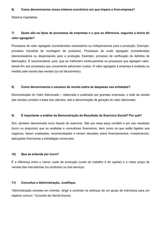 6) Como denominamos nosso sistema econômico em que impera a livre-empresa?
Sistema Capitalista.
7) Quais são os tipos de processos de empresas e o que os diferencia, segundo a teoria do
valor agregado?
Processos de valor agregado (considerados necessários ou indispensáveis para a produção. Exemplo:
processo industrial de montagem de produtos). Processos de custo agregado (considerados
desnecessários ou dispensáveis para a produção. Exemplo: processo de verificação de defeitos de
fabricação). É recomendável, pois, que se melhorem continuamente os processos que agregam valor,
dando fim aos processos que unicamente adicionam custos. O valor agregado à empresa é avaliado ou
medido pela receita das vendas (ou do faturamento).
8) Como denominamos o excesso de receita sobre as despesas nas entidades?
Demonstração do Valor Adicionado – elaborado e publicado por grandes empresas, o total da receita
das vendas constitui a base dos cálculos, sob a denominação de geração do valor adicionado.
9) É importante a análise da Demonstração do Resultado do Exercício Social? Por quê?
Sim, também denominado lucro líquido do exercício. São por essa peça contábil e por seu resultado
(lucro ou prejuízos) que os analistas e consultores financeiros, bem como os que estão ligados aos
negócios, fazem avaliações, recomendações e tomam decisões sobre financiamentos, investimentos,
aplicações financeiras e estratégias comerciais.
10) Que se entende por lucro?
É a diferença entre o menor custo de produção (custo do trabalho e do capital) e o maior preço de
vendas das mercadorias (ou produtos) ou dos serviços.
11) Conceitue a Administração. Justifique.
“Administração consiste em orientar, dirigir e controlar os esforços de um grupo de indivíduos para um
objetivo comum.” Conceito de Harold Koontz.
 