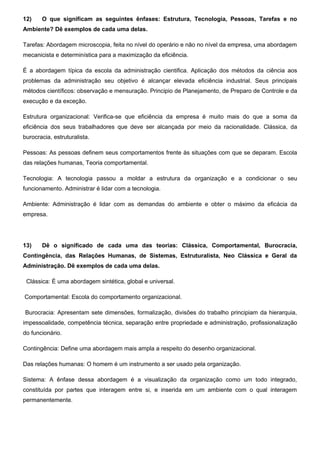 12) O que significam as seguintes ênfases: Estrutura, Tecnologia, Pessoas, Tarefas e no
Ambiente? Dê exemplos de cada uma delas.
Tarefas: Abordagem microscopia, feita no nível do operário e não no nível da empresa, uma abordagem
mecanicista e determinística para a maximização da eficiência.
É a abordagem típica da escola da administração cientifica. Aplicação dos métodos da ciência aos
problemas da administração seu objetivo é alcançar elevada eficiência industrial. Seus principais
métodos científicos: observação e mensuração. Principio de Planejamento, de Preparo de Controle e da
execução e da exceção.
Estrutura organizacional: Verifica-se que eficiência da empresa é muito mais do que a soma da
eficiência dos seus trabalhadores que deve ser alcançada por meio da racionalidade. Clássica, da
burocracia, estruturalista.
Pessoas: As pessoas definem seus comportamentos frente às situações com que se deparam. Escola
das relações humanas, Teoria comportamental.
Tecnologia: A tecnologia passou a moldar a estrutura da organização e a condicionar o seu
funcionamento. Administrar é lidar com a tecnologia.
Ambiente: Administração é lidar com as demandas do ambiente e obter o máximo da eficácia da
empresa.
13) Dê o significado de cada uma das teorias: Clássica, Comportamental, Burocracia,
Contingência, das Relações Humanas, de Sistemas, Estruturalista, Neo Clássica e Geral da
Administração. Dê exemplos de cada uma delas.
Clássica: É uma abordagem sintética, global e universal.
Comportamental: Escola do comportamento organizacional.
Burocracia: Apresentam sete dimensões, formalização, divisões do trabalho principiam da hierarquia,
impessoalidade, competência técnica, separação entre propriedade e administração, profissionalização
do funcionário.
Contingência: Define uma abordagem mais ampla a respeito do desenho organizacional.
Das relações humanas: O homem é um instrumento a ser usado pela organização.
Sistema: A ênfase dessa abordagem é a visualização da organização como um todo integrado,
constituída por partes que interagem entre si, e inserida em um ambiente com o qual interagem
permanentemente.
 