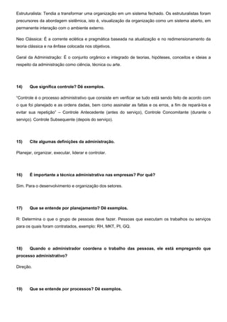 Estruturalista: Tendia a transformar uma organização em um sistema fechado. Os estruturalistas foram
precursores da abordagem sistêmica, isto é, visualização da organização como um sistema aberto, em
permanente interação com o ambiente externo.
Neo Clássica: É a corrente eclética e pragmática baseada na atualização e no redimensionamento da
teoria clássica e na ênfase colocada nos objetivos.
Geral da Administração: É o conjunto orgânico e integrado de teorias, hipóteses, conceitos e ideias a
respeito da administração como ciência, técnica ou arte.
14) Que significa controle? Dê exemplos.
“Controle é o processo administrativo que consiste em verificar se tudo está sendo feito de acordo com
o que foi planejado e as ordens dadas, bem como assinalar as faltas e os erros, a fim de repará-los e
evitar sua repetição” – Controle Antecedente (antes do serviço), Controle Concomitante (durante o
serviço). Controle Subsequente (depois do serviço).
15) Cite algumas definições da administração.
Planejar, organizar, executar, liderar e controlar.
16) É importante a técnica administrativa nas empresas? Por quê?
Sim. Para o desenvolvimento e organização dos setores.
17) Que se entende por planejamento? Dê exemplos.
R: Determina o que o grupo de pessoas deve fazer. Pessoas que executam os trabalhos ou serviços
para os quais foram contratados, exemplo: RH, MKT, PI, GQ.
18) Quando o administrador coordena o trabalho das pessoas, ele está empregando que
processo administrativo?
Direção.
19) Que se entende por processos? Dê exemplos.
 