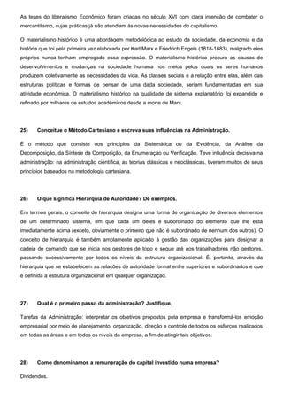 As teses do liberalismo Econômico foram criadas no século XVI com clara intenção de combater o
mercantilismo, cujas práticas já não atendiam às novas necessidades do capitalismo.
O materialismo histórico é uma abordagem metodológica ao estudo da sociedade, da economia e da
história que foi pela primeira vez elaborada por Karl Marx e Friedrich Engels (1818-1883), malgrado eles
próprios nunca tenham empregado essa expressão. O materialismo histórico procura as causas de
desenvolvimentos e mudanças na sociedade humana nos meios pelos quais os seres humanos
produzem coletivamente as necessidades da vida. As classes sociais e a relação entre elas, além das
estruturas políticas e formas de pensar de uma dada sociedade, seriam fundamentadas em sua
atividade econômica. O materialismo histórico na qualidade de sistema explanatório foi expandido e
refinado por milhares de estudos acadêmicos desde a morte de Marx.
25) Conceitue o Método Cartesiano e escreva suas influências na Administração.
É o método que consiste nos princípios da Sistemática ou da Evidência, da Análise da
Decomposição, da Síntese da Composição, da Enumeração ou Verificação. Teve influência decisiva na
administração: na administração científica, as teorias clássicas e neoclássicas, tiveram muitos de seus
princípios baseados na metodologia cartesiana.
26) O que significa Hierarquia de Autoridade? Dê exemplos.
Em termos gerais, o conceito de hierarquia designa uma forma de organização de diversos elementos
de um determinado sistema, em que cada um deles é subordinado do elemento que lhe está
imediatamente acima (exceto, obviamente o primeiro que não é subordinado de nenhum dos outros). O
conceito de hierarquia é também amplamente aplicado à gestão das organizações para designar a
cadeia de comando que se inicia nos gestores de topo e segue até aos trabalhadores não gestores,
passando sucessivamente por todos os níveis da estrutura organizacional. É, portanto, através da
hierarquia que se estabelecem as relações de autoridade formal entre superiores e subordinados e que
é definida a estrutura organizacional em qualquer organização.
27) Qual é o primeiro passo da administração? Justifique.
Tarefas da Administração: interpretar os objetivos propostos pela empresa e transformá-los emoção
empresarial por meio de planejamento, organização, direção e controle de todos os esforços realizados
em todas as áreas e em todos os níveis da empresa, a fim de atingir tais objetivos.
28) Como denominamos a remuneração do capital investido numa empresa?
Dividendos.
 