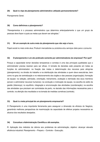 29) Qual é o tipo de planejamento administrativo utilizado permanentemente?
Planejamento Geral.
30) Como definimos o planejamento?
“Planejamentos é o processo administrativo que determina antecipadamente o que um grupo de
pessoas deve fazer e quais as metas que devem ser atingidas.”
31) Dê um exemplo de outra meta do planejamento que não seja o lucro.
Papel social no meio onde atua; Produzir mercadorias ou produtos e/ou serviços úteis para o consumo.
32) O planejamento é um ato praticado somente por administradores de empresas? Por quê?
Porque a capacidade tomar decisões tempestivas e corretas é uma das principais qualidades que o
administrador precisa resolver para ser eficaz. A tomada de decisões está presente em todas as
funções do administrador: na fixação das metas e determinação dos recursos para atingi-las
(planejamento); na divisão do trabalho e na distribuição das atividades a quem deve executá-las, bem
como no grau de centralização e no relacionamento dos órgãos e das pessoas (organização); formação
da equipe: na seleção, admissão, orientação, treinamento, avaliação e demissão dos seus membros
(prover e administrar recursos humanos); na condução e motivação da equipe, na escolha do estilo da
gestão (liderança); no equilíbrio, integração e sincronização das atividades (coordenação); na escolha
das atividades que precisam ser controladas de perto, na decisão das informações necessárias para o
controle, na aferição dos resultados e na tomada de medidas corretivas (controle).
33) Qual é a meta principal de um planejamento empresarial?
O Planejamento é uma importante ferramenta para assegurar a dimensão da eficácia do Negócio,
garantindo melhores perspectivas de maximização da capacidade de efetivar projetos necessários ao
alcance dos resultados desejados.
34) Conceitue a Administração Científica e dê exemplos.
R: Aplicação dos métodos da ciência aos problemas da administração, objetivo: alcançar elevada
eficiência industrial. Planejamento – Preparo – Controle – Execução.
 