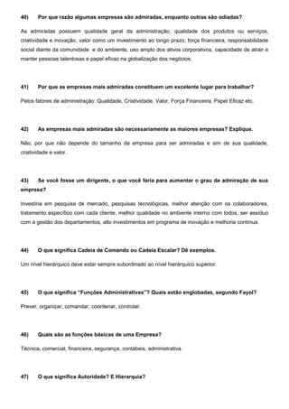 40) Por que razão algumas empresas são admiradas, enquanto outras são odiadas?
As admiradas possuem qualidade geral da administração, qualidade dos produtos ou serviços,
criatividade e inovação, valor como um investimento ao longo prazo, força financeira, responsabilidade
social diante da comunidade e do ambiente, uso amplo dos ativos corporativos, capacidade de atrair e
manter pessoas talentosas e papel eficaz na globalização dos negócios.
41) Por que as empresas mais admiradas constituem um excelente lugar para trabalhar?
Pelos fatores de administração: Qualidade, Criatividade, Valor, Força Financeira, Papel Eficaz etc.
42) As empresas mais admiradas são necessariamente as maiores empresas? Explique.
Não, por que não depende do tamanho da empresa para ser admiradas e sim de sua qualidade,
criatividade e valor.
43) Se você fosse um dirigente, o que você faria para aumentar o grau de admiração de sua
empresa?
Investiria em pesquisa de mercado, pesquisas tecnológicas, melhor atenção com os colaboradores,
tratamento específico com cada cliente, melhor qualidade no ambiente interno com todos, ser assíduo
com a gestão dos departamentos, alto investimentos em programa de inovação e melhoria contínua.
44) O que significa Cadeia de Comando ou Cadeia Escalar? Dê exemplos.
Um nível hierárquico deve estar sempre subordinado ao nível hierárquico superior.
45) O que significa “Funções Administrativas”? Quais estão englobadas, segundo Fayol?
Prever, organizar, comandar, coordenar, controlar.
46) Quais são as funções básicas de uma Empresa?
Técnica, comercial, financeira, segurança, contábeis, administrativa.
47) O que significa Autoridade? E Hierarquia?
 