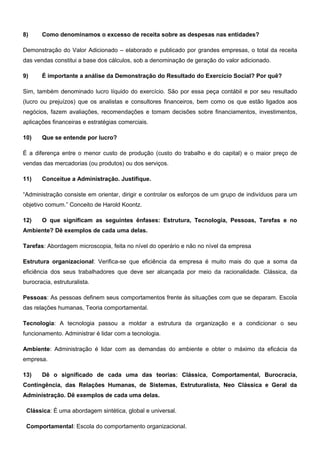 8) Como denominamos o excesso de receita sobre as despesas nas entidades?
Demonstração do Valor Adicionado – elaborado e publicado por grandes empresas, o total da receita
das vendas constitui a base dos cálculos, sob a denominação de geração do valor adicionado.
9) É importante a análise da Demonstração do Resultado do Exercício Social? Por quê?
Sim, também denominado lucro líquido do exercício. São por essa peça contábil e por seu resultado
(lucro ou prejuízos) que os analistas e consultores financeiros, bem como os que estão ligados aos
negócios, fazem avaliações, recomendações e tomam decisões sobre financiamentos, investimentos,
aplicações financeiras e estratégias comerciais.
10) Que se entende por lucro?
É a diferença entre o menor custo de produção (custo do trabalho e do capital) e o maior preço de
vendas das mercadorias (ou produtos) ou dos serviços.
11) Conceitue a Administração. Justifique.
“Administração consiste em orientar, dirigir e controlar os esforços de um grupo de indivíduos para um
objetivo comum.” Conceito de Harold Koontz.
12) O que significam as seguintes ênfases: Estrutura, Tecnologia, Pessoas, Tarefas e no
Ambiente? Dê exemplos de cada uma delas.
Tarefas: Abordagem microscopia, feita no nível do operário e não no nível da empresa
Estrutura organizacional: Verifica-se que eficiência da empresa é muito mais do que a soma da
eficiência dos seus trabalhadores que deve ser alcançada por meio da racionalidade. Clássica, da
burocracia, estruturalista.
Pessoas: As pessoas definem seus comportamentos frente às situações com que se deparam. Escola
das relações humanas, Teoria comportamental.
Tecnologia: A tecnologia passou a moldar a estrutura da organização e a condicionar o seu
funcionamento. Administrar é lidar com a tecnologia.
Ambiente: Administração é lidar com as demandas do ambiente e obter o máximo da eficácia da
empresa.
13) Dê o significado de cada uma das teorias: Clássica, Comportamental, Burocracia,
Contingência, das Relações Humanas, de Sistemas, Estruturalista, Neo Clássica e Geral da
Administração. Dê exemplos de cada uma delas.
Clássica: É uma abordagem sintética, global e universal.
Comportamental: Escola do comportamento organizacional.
 